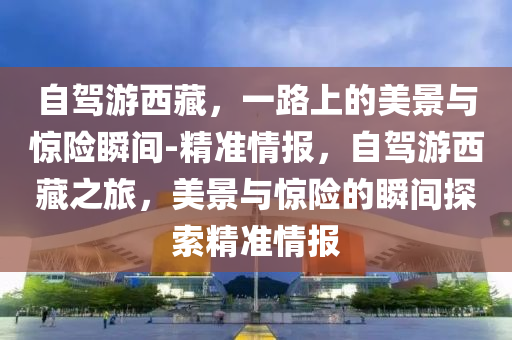 自駕游西藏，一路上的美景與驚險瞬間-精準情報，自駕游西藏之旅，美景與驚險的瞬間探索精準情報