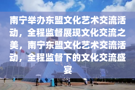 南寧舉辦東盟文化藝術(shù)交流活動，全程監(jiān)督展現(xiàn)文化交流之美，南寧東盟文化藝術(shù)交流活動，全程監(jiān)督下的文化交流盛宴
