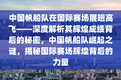 中國帆船隊在國際賽場展翅高飛——深度解析其輝煌成績背后的秘密，中國帆船隊崛起之謎，揭秘國際賽場輝煌背后的力量