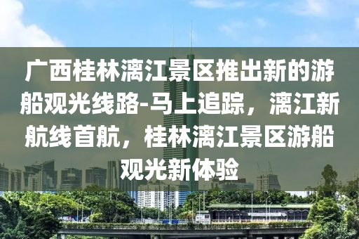 廣西桂林漓江景區(qū)推出新的游船觀光線路-馬上追蹤，漓江新航線首航，桂林漓江景區(qū)游船觀光新體驗