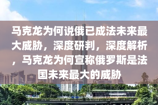 馬克龍為何說俄已成法未來最大威脅，深度研判，深度解析，馬克龍為何宣稱俄羅斯是法國未來最大的威脅