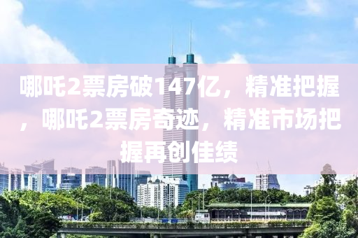 哪吒2票房破147億，精準(zhǔn)把握，哪吒2票房奇跡，精準(zhǔn)市場把握再創(chuàng)佳績