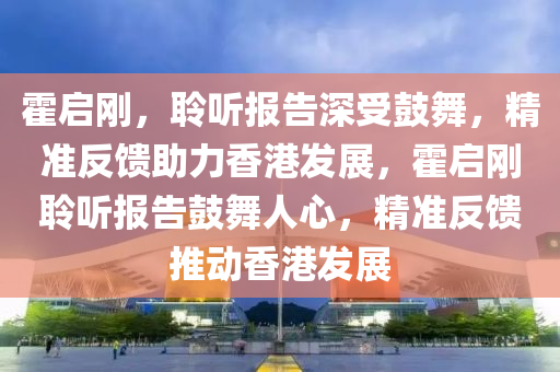 霍啟剛，聆聽報告深受鼓舞，精準反饋助力香港發(fā)展，霍啟剛聆聽報告鼓舞人心，精準反饋推動香港發(fā)展