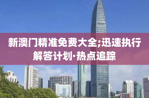 新澳門精準(zhǔn)免費大全;迅速執(zhí)行解答計劃·熱點追蹤