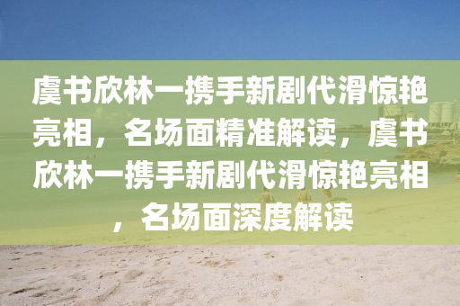 虞書欣林一攜手新劇代滑驚艷亮相，名場面精準(zhǔn)解讀，虞書欣林一攜手新劇代滑驚艷亮相，名場面深度解讀