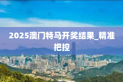2025澳門(mén)特馬開(kāi)獎(jiǎng)結(jié)果_精準(zhǔn)把控