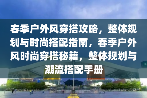 春季戶外風(fēng)穿搭攻略，整體規(guī)劃與時(shí)尚搭配指南，春季戶外風(fēng)時(shí)尚穿搭秘籍，整體規(guī)劃與潮流搭配手冊