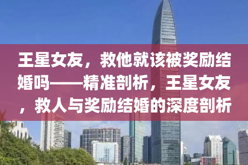 王星女友，救他就該被獎勵結(jié)婚嗎——精準剖析，王星女友，救人與獎勵結(jié)婚的深度剖析