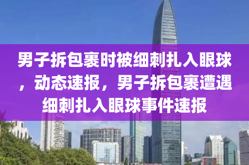 男子拆包裹時(shí)被細(xì)刺扎入眼球，動(dòng)態(tài)速報(bào)，男子拆包裹遭遇細(xì)刺扎入眼球事件速報(bào)