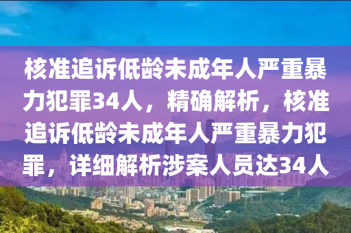 核準追訴低齡未成年人嚴重暴力犯罪34人，精確解析，核準追訴低齡未成年人嚴重暴力犯罪，詳細解析涉案人員達34人