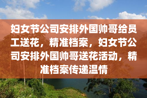 婦女節(jié)公司安排外國帥哥給員工送花，精準(zhǔn)檔案，婦女節(jié)公司安排外國帥哥送花活動，精準(zhǔn)檔案傳遞溫情