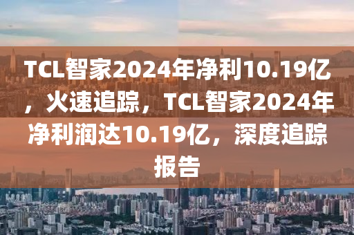 TCL智家2024年凈利10.19億，火速追蹤，TCL智家2024年凈利潤達(dá)10.19億，深度追蹤報(bào)告