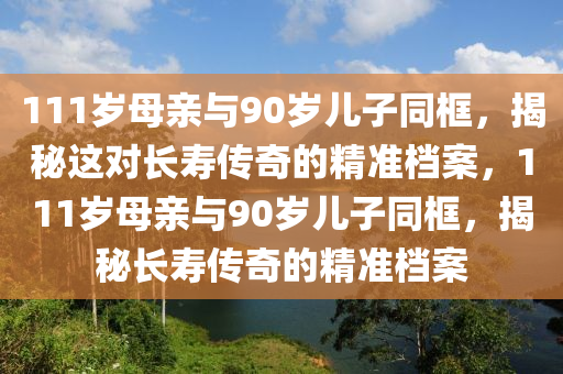 111歲母親與90歲兒子同框，揭秘這對長壽傳奇的精準(zhǔn)檔案，111歲母親與90歲兒子同框，揭秘長壽傳奇的精準(zhǔn)檔案