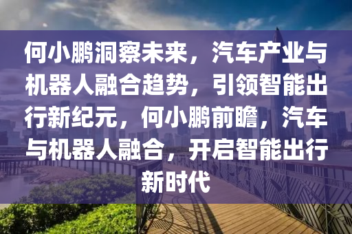 何小鵬洞察未來，汽車產(chǎn)業(yè)與機器人融合趨勢，引領(lǐng)智能出行新紀(jì)元，何小鵬前瞻，汽車與機器人融合，開啟智能出行新時代