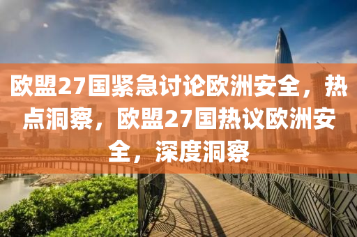 歐盟27國緊急討論歐洲安全，熱點(diǎn)洞察，歐盟27國熱議歐洲安全，深度洞察