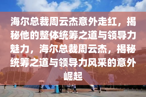 海爾總裁周云杰意外走紅，揭秘他的整體統(tǒng)籌之道與領導力魅力，海爾總裁周云杰，揭秘統(tǒng)籌之道與領導力風采的意外崛起