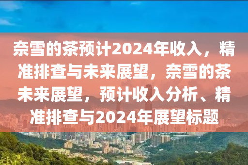 奈雪的茶預(yù)計(jì)2024年收入，精準(zhǔn)排查與未來展望，奈雪的茶未來展望，預(yù)計(jì)收入分析、精準(zhǔn)排查與2024年展望標(biāo)題