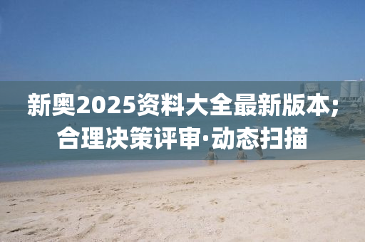 新奧2025資料大全最新版本;合理決策評(píng)審·動(dòng)態(tài)掃描
