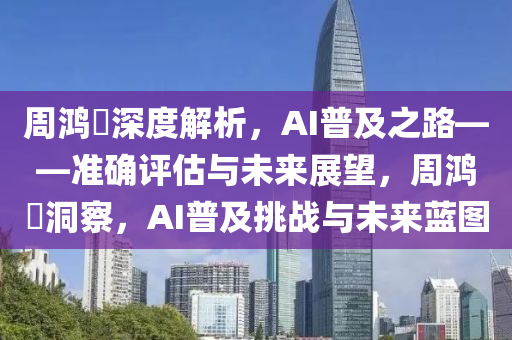 周鴻祎深度解析，AI普及之路——準(zhǔn)確評(píng)估與未來(lái)展望，周鴻祎洞察，AI普及挑戰(zhàn)與未來(lái)藍(lán)圖
