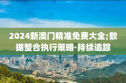 2024新澳門精準(zhǔn)免費大全;數(shù)據(jù)整合執(zhí)行策略·持續(xù)追蹤