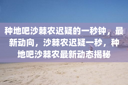 種地吧沙棘農(nóng)遲疑的一秒鐘，最新動(dòng)向，沙棘農(nóng)遲疑一秒，種地吧沙棘農(nóng)最新動(dòng)態(tài)揭秘