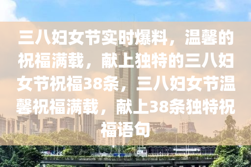 三八婦女節(jié)實(shí)時(shí)爆料，溫馨的祝福滿載，獻(xiàn)上獨(dú)特的三八婦女節(jié)祝福38條，三八婦女節(jié)溫馨祝福滿載，獻(xiàn)上38條獨(dú)特祝福語句