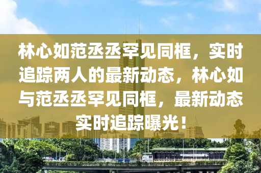 林心如范丞丞罕見同框，實時追蹤兩人的最新動態(tài)，林心如與范丞丞罕見同框，最新動態(tài)實時追蹤曝光！