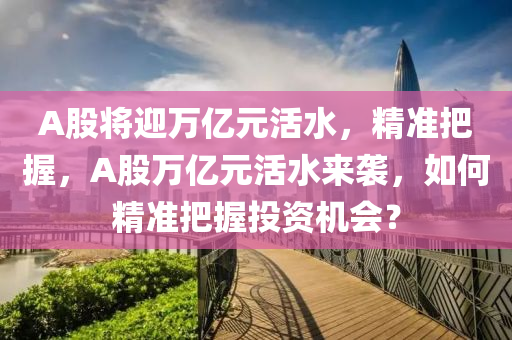 A股將迎萬億元活水，精準把握，A股萬億元活水來襲，如何精準把握投資機會？