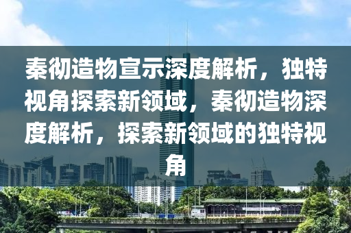秦徹造物宣示深度解析，獨特視角探索新領(lǐng)域，秦徹造物深度解析，探索新領(lǐng)域的獨特視角
