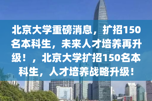 北京大學(xué)重磅消息，擴(kuò)招150名本科生，未來(lái)人才培養(yǎng)再升級(jí)！，北京大學(xué)擴(kuò)招150名本科生，人才培養(yǎng)戰(zhàn)略升級(jí)！