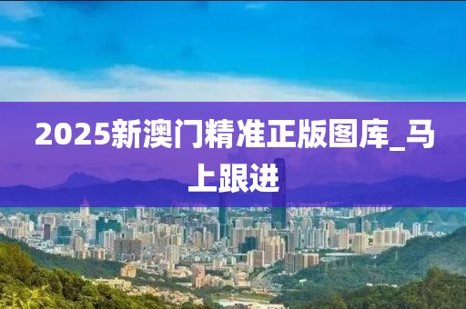 2025新澳門精準(zhǔn)正版圖庫_馬上跟進(jìn)