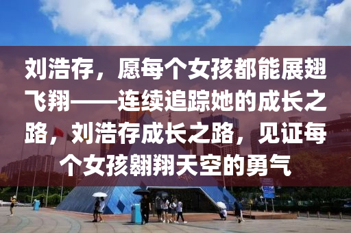 劉浩存，愿每個女孩都能展翅飛翔——連續(xù)追蹤她的成長之路，劉浩存成長之路，見證每個女孩翱翔天空的勇氣