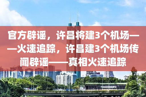 官方辟謠，許昌將建3個(gè)機(jī)場——火速追蹤，許昌建3個(gè)機(jī)場傳聞辟謠——真相火速追蹤