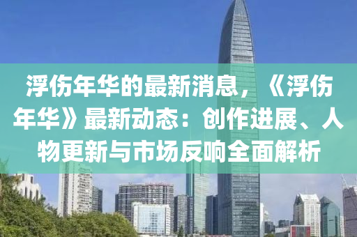 浮傷年華的最新消息，《浮傷年華》最新動(dòng)態(tài)：創(chuàng)作進(jìn)展、人物更新與市場(chǎng)反響全面解析