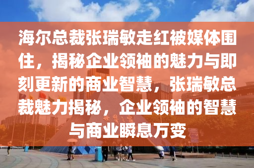 海爾總裁張瑞敏走紅被媒體圍住，揭秘企業(yè)領(lǐng)袖的魅力與即刻更新的商業(yè)智慧，張瑞敏總裁魅力揭秘，企業(yè)領(lǐng)袖的智慧與商業(yè)瞬息萬(wàn)變