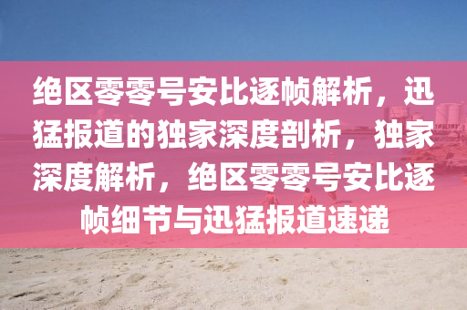 絕區(qū)零零號安比逐幀解析，迅猛報道的獨家深度剖析，獨家深度解析，絕區(qū)零零號安比逐幀細節(jié)與迅猛報道速遞