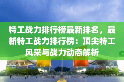 特工戰(zhàn)力排行榜最新排名，最新特工戰(zhàn)力排行榜：頂尖特工風采與戰(zhàn)力動態(tài)解析