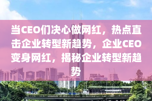 當CEO們決心做網紅，熱點直擊企業(yè)轉型新趨勢，企業(yè)CEO變身網紅，揭秘企業(yè)轉型新趨勢