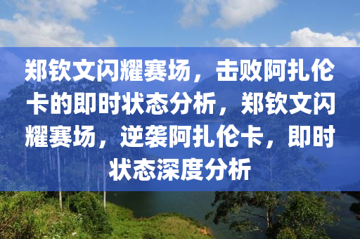 鄭欽文閃耀賽場，擊敗阿扎倫卡的即時(shí)狀態(tài)分析，鄭欽文閃耀賽場，逆襲阿扎倫卡，即時(shí)狀態(tài)深度分析