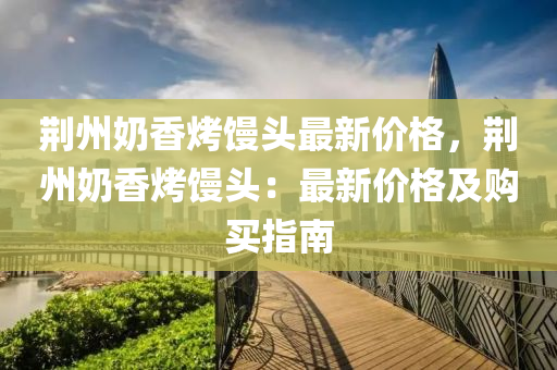 荊州奶香烤饅頭最新價格，荊州奶香烤饅頭：最新價格及購買指南