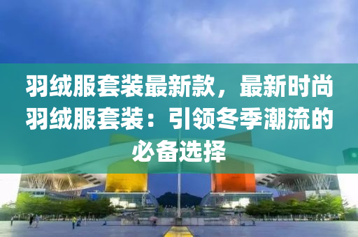羽絨服套裝最新款，最新時(shí)尚羽絨服套裝：引領(lǐng)冬季潮流的必備選擇