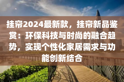 掛簾2024最新款，掛簾新品鑒賞：環(huán)?？萍寂c時(shí)尚的融合趨勢，實(shí)現(xiàn)個(gè)性化家居需求與功能創(chuàng)新結(jié)合