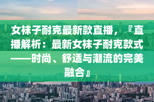 女襪子耐克最新款直播，『直播解析：最新女襪子耐克款式——時(shí)尚、舒適與潮流的完美融合』