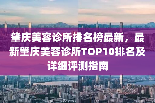 肇慶美容診所排名榜最新，最新肇慶美容診所TOP10排名及詳細(xì)評測指南