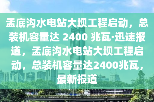 孟底溝水電站大壩工程啟動(dòng)，總裝機(jī)容量達(dá) 2400 兆瓦·迅速報(bào)道，孟底溝水電站大壩工程啟動(dòng)，總裝機(jī)容量達(dá)2400兆瓦，最新報(bào)道