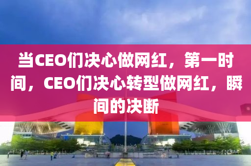 當(dāng)CEO們決心做網(wǎng)紅，第一時(shí)間，CEO們決心轉(zhuǎn)型做網(wǎng)紅，瞬間的決斷
