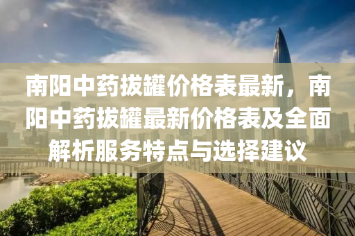 南陽(yáng)中藥拔罐價(jià)格表最新，南陽(yáng)中藥拔罐最新價(jià)格表及全面解析服務(wù)特點(diǎn)與選擇建議