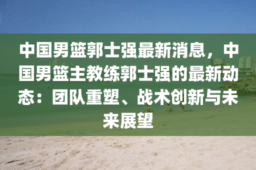 中國(guó)男籃郭士強(qiáng)最新消息，中國(guó)男籃主教練郭士強(qiáng)的最新動(dòng)態(tài)：團(tuán)隊(duì)重塑、戰(zhàn)術(shù)創(chuàng)新與未來展望