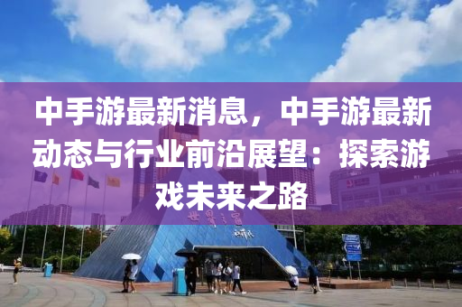 中手游最新消息，中手游最新動(dòng)態(tài)與行業(yè)前沿展望：探索游戲未來之路