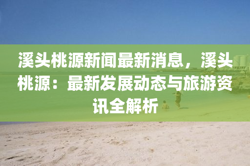 溪頭桃源新聞最新消息，溪頭桃源：最新發(fā)展動(dòng)態(tài)與旅游資訊全解析